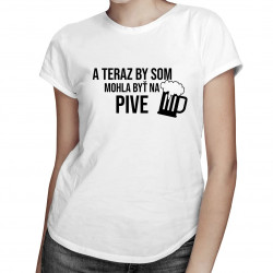 A teraz by som mohla byť na pive - dámske tričko s potlačou